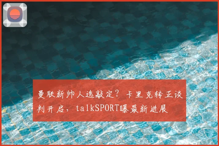 曼联新帅人选敲定?卡里克转正谈判开启,talkSPORT曝最新进展