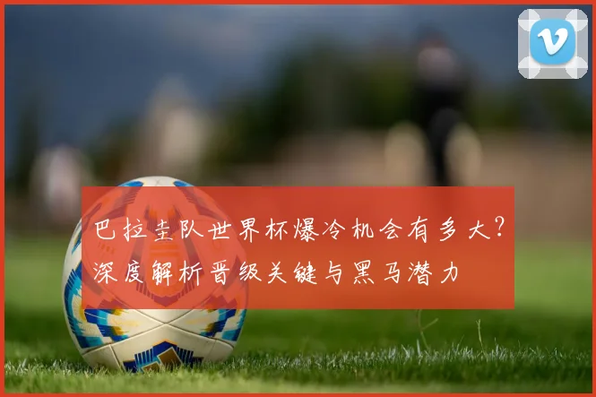 巴拉圭队世界杯爆冷机会有多大？深度解析晋级关键与黑马潜力