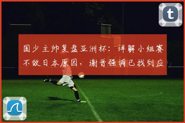 国少主帅复盘亚洲杯:详解小组赛不敌日本原因,谢晋强调已找到应对之策