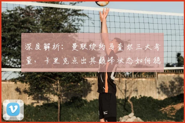 深度解析：曼联续约马奎尔三大考量，卡里克点出其巅峰状态如何稳固后防