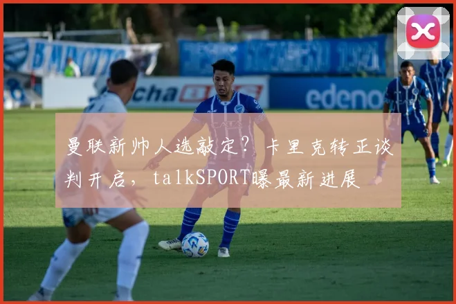 曼联新帅人选敲定?卡里克转正谈判开启,talkSPORT曝最新进展
