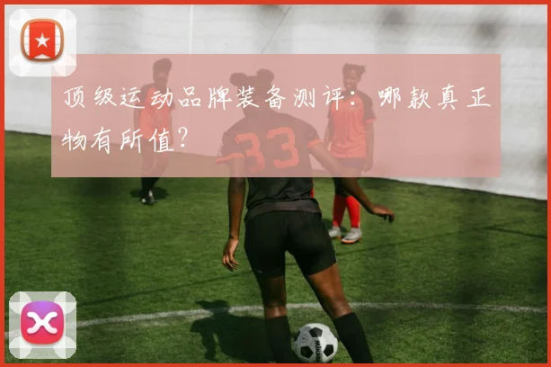 顶级运动品牌装备测评:哪款真正物有所值?