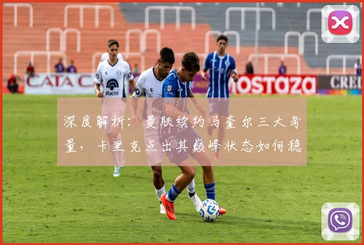 深度解析:曼联续约马奎尔三大考量,卡里克点出其巅峰状态如何稳固后防