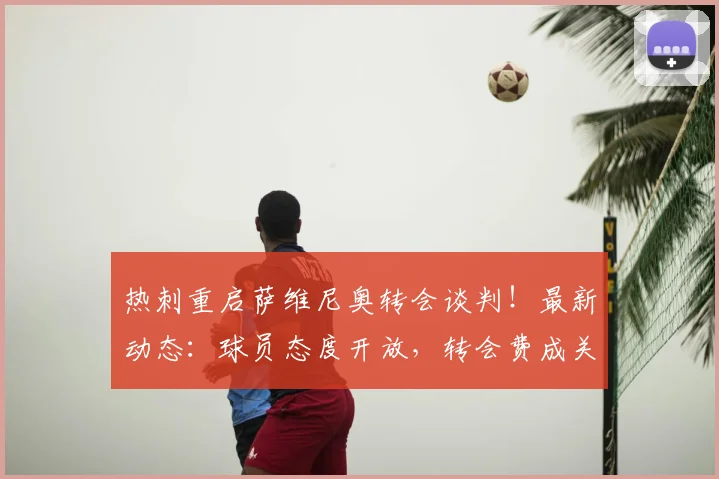 热刺重启萨维尼奥转会谈判!最新动态:球员态度开放,转会费成关键