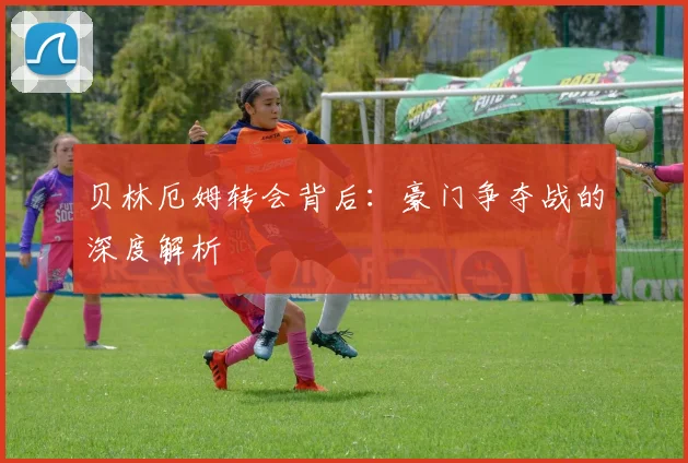 贝林厄姆转会背后:豪门争夺战的深度解析