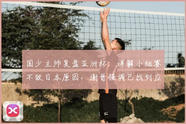国少主帅复盘亚洲杯:详解小组赛不敌日本原因,谢晋强调已找到应对之策